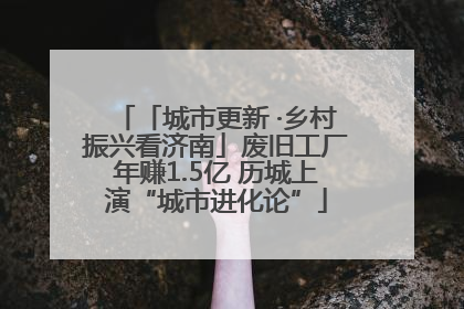「城市更新 ·乡村振兴看济南」废旧工厂年赚1.5亿 历城上演“城市进化论”