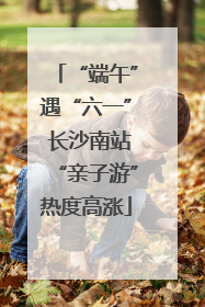 “端午”遇“六一” 长沙南站“亲子游”热度高涨