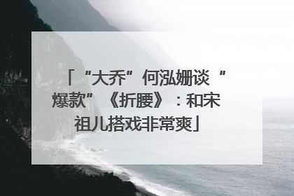 “大乔”何泓姗谈“爆款”《折腰》：和宋祖儿搭戏非常爽