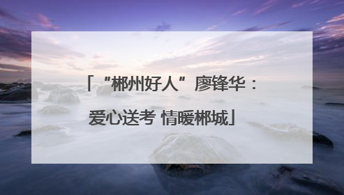 “郴州好人”廖锋华：爱心送考 情暖郴城