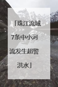 珠江流域7条中小河流发生超警洪水