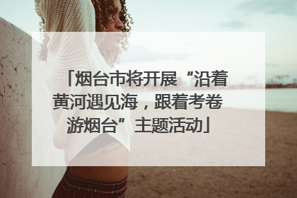 烟台市将开展“沿着黄河遇见海，跟着考卷游烟台”主题活动