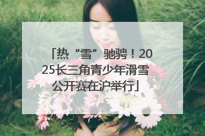 热“雪”驰骋！2025长三角青少年滑雪公开赛在沪举行