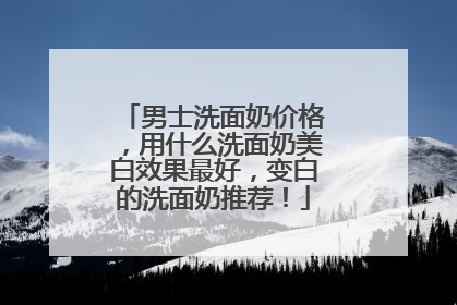 男士洗面奶价格，用什么洗面奶美白效果最好，变白的洗面奶推荐！