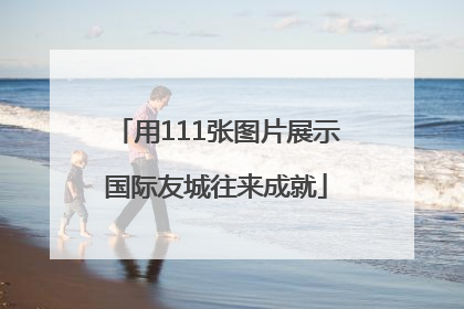 用111张图片展示国际友城往来成就