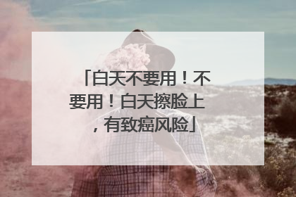 白天不要用！不要用！白天擦脸上，有致癌风险