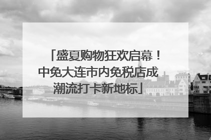 盛夏购物狂欢启幕！中免大连市内免税店成潮流打卡新地标