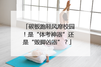 碳板跑鞋风靡校园！是“体考神器”还是“毁脚凶器”？