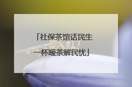 社保茶馆话民生 一杯暖茶解民忧
