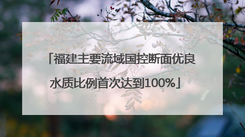 福建主要流域国控断面优良水质比例首次达到100%