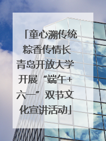 童心溯传统 粽香传情长青岛开放大学开展“端午+六一”双节文化宣讲活动