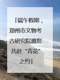 端午假期，郑州市文物考古研究院邀您共赴“青花”之约