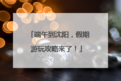 端午到沈阳，假期游玩攻略来了！