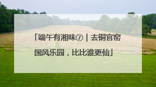 端午有湘味⑦｜去铜官窑国风乐园，比比谁更仙