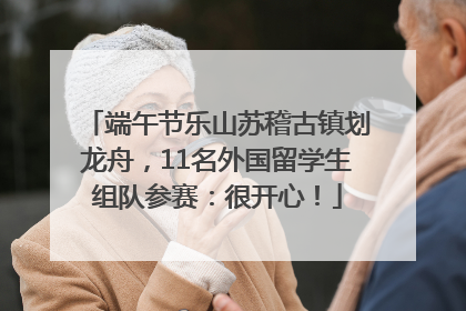端午节乐山苏稽古镇划龙舟，11名外国留学生组队参赛：很开心！