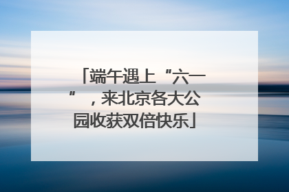 端午遇上“六一”，来北京各大公园收获双倍快乐