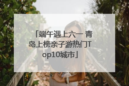 端午遇上六一 青岛上榜亲子游热门Top10城市
