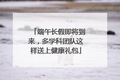 端午长假即将到来，多学科团队这样送上健康礼包