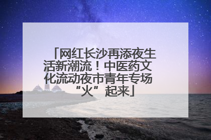 网红长沙再添夜生活新潮流！中医药文化流动夜市青年专场“火”起来