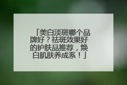 美白淡斑哪个品牌好？祛斑效果好的护肤品推荐，焕白肌肤养成系！