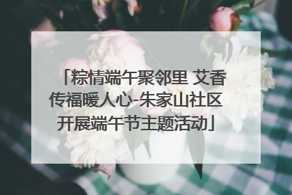 粽情端午聚邻里 艾香传福暖人心-朱家山社区开展端午节主题活动