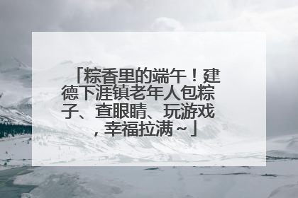 粽香里的端午！建德下涯镇老年人包粽子、查眼睛、玩游戏，幸福拉满～
