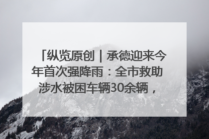 纵览原创｜承德迎来今年首次强降雨：全市救助涉水被困车辆30余辆，8日晚市区已无积水路段，交通恢复畅通