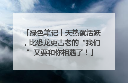 绿色笔记丨天热就活跃，比恐龙更古老的“我们”又要和你相遇了！