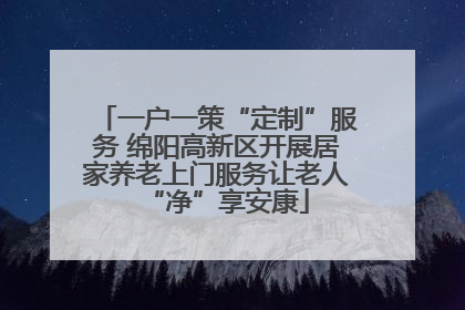一户一策“定制”服务 绵阳高新区开展居家养老上门服务让老人“净”享安康