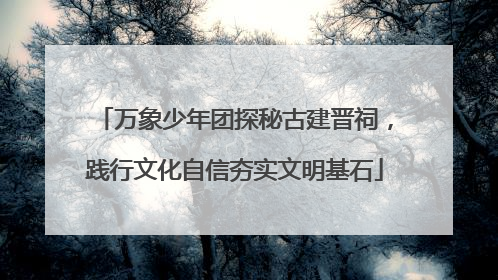 万象少年团探秘古建晋祠，践行文化自信夯实文明基石