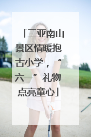三亚南山景区情暖抱古小学，“六一”礼物点亮童心