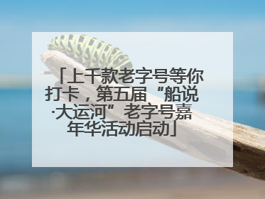 上千款老字号等你打卡，第五届“船说·大运河”老字号嘉年华活动启动
