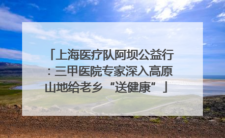上海医疗队阿坝公益行：三甲医院专家深入高原山地给老乡“送健康”