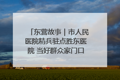 东营故事｜市人民医院精兵驻点胜东医院 当好群众家门口健康守护者