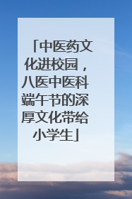 中医药文化进校园，八医中医科端午节的深厚文化带给小学生