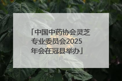 中国中药协会灵芝专业委员会2025年会在冠县举办