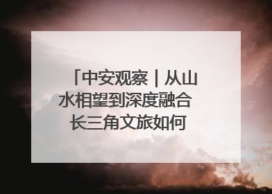中安观察｜从山水相望到深度融合 长三角文旅如何携手出圈？