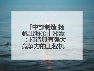 中部制造 扬帆出海①丨湘潭：打造具有强大竞争力的工程机械再制造基地