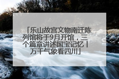 乐山故宫文物南迁陈列馆将于9月开馆，三个篇章讲述国宝记忆丨万千气象看四川