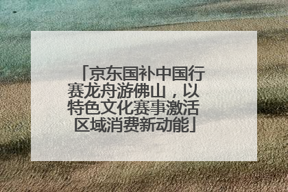 京东国补中国行赛龙舟游佛山，以特色文化赛事激活区域消费新动能