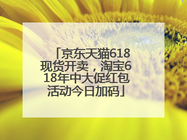 京东天猫618现货开卖，淘宝618年中大促红包活动今日加码