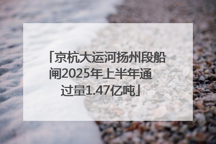 京杭大运河扬州段船闸2025年上半年通过量1.47亿吨