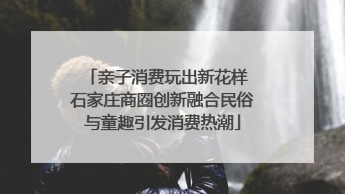 亲子消费玩出新花样 石家庄商圈创新融合民俗与童趣引发消费热潮