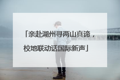 亲赴湖州寻两山真谛，校地联动话国际新声