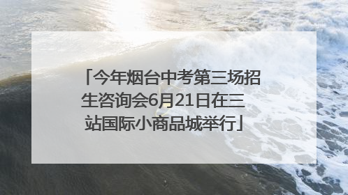 今年烟台中考第三场招生咨询会6月21日在三站国际小商品城举行