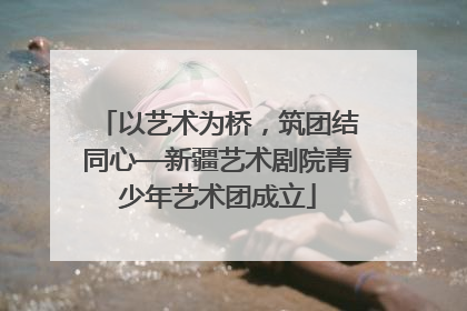 以艺术为桥，筑团结同心—新疆艺术剧院青少年艺术团成立