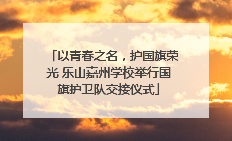 以青春之名，护国旗荣光 乐山嘉州学校举行国旗护卫队交接仪式