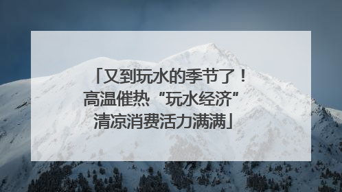 又到玩水的季节了！高温催热“玩水经济” 清凉消费活力满满