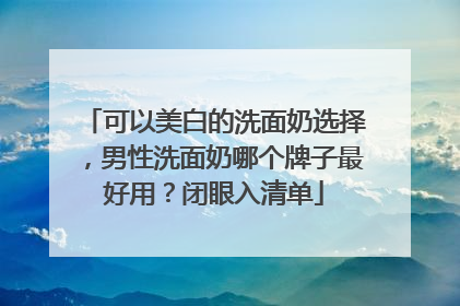 可以美白的洗面奶选择，男性洗面奶哪个牌子最好用？闭眼入清单