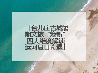 台儿庄古城暑期文旅“焕新” 四大维度解锁运河夏日奇遇